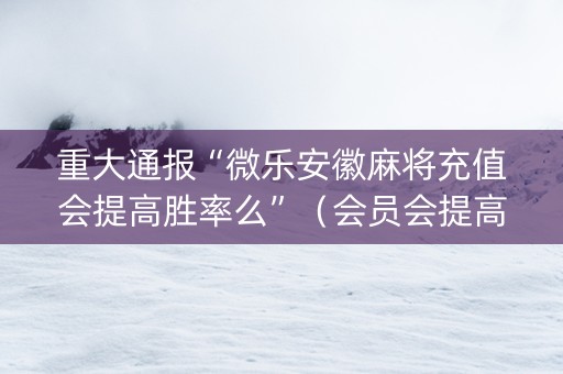 重大通报“微乐安徽麻将充值会提高胜率么”（会员会提高胜率吗)