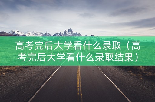 高考完后大学看什么录取（高考完后大学看什么录取结果）