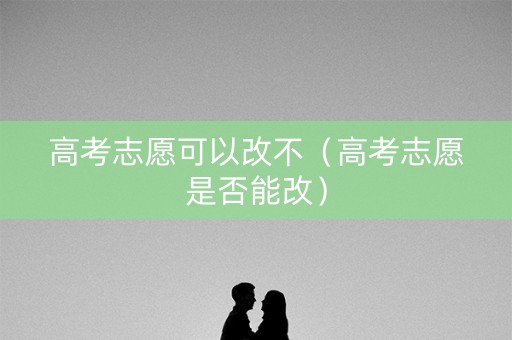 高考志愿可以改不（高考志愿是否能改）