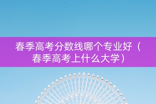 春季高考分数线哪个专业好（春季高考上什么大学）