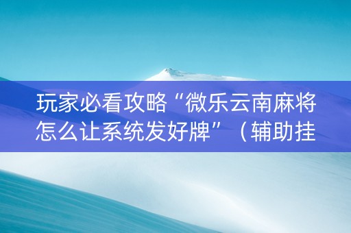 玩家必看攻略“微乐云南麻将怎么让系统发好牌”（辅助挂发牌规律)