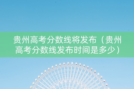 贵州高考分数线将发布（贵州高考分数线发布时间是多少）
