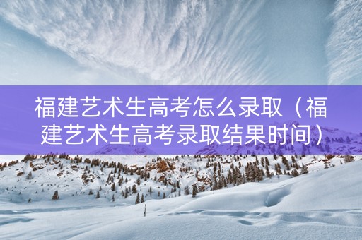 福建艺术生高考怎么录取（福建艺术生高考录取结果时间）