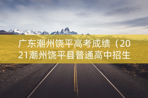 广东潮州饶平高考成绩（2021潮州饶平县普通高中招生录取分数线）