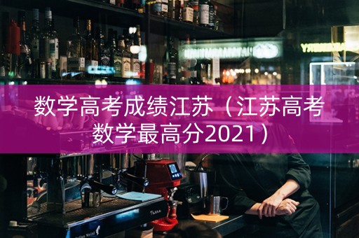 数学高考成绩江苏（江苏高考数学最高分2021）