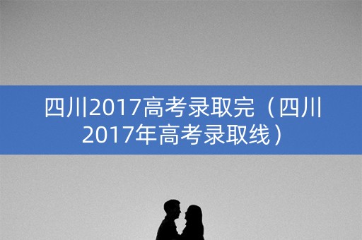 四川2017高考录取完（四川2017年高考录取线）
