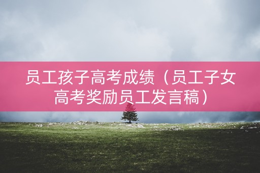 员工孩子高考成绩（员工子女高考奖励员工发言稿）