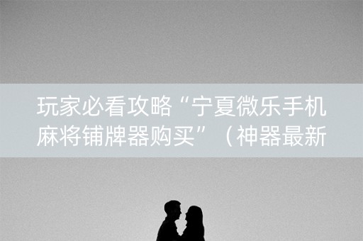 玩家必看攻略“宁夏微乐手机麻将铺牌器购买”（神器最新免费)