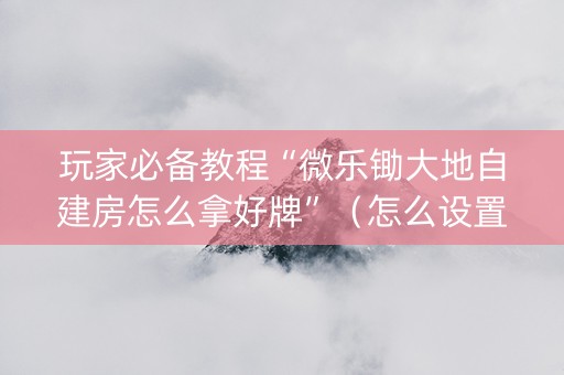 玩家必备教程“微乐锄大地自建房怎么拿好牌”（怎么设置能有好牌)