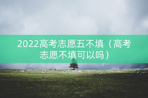 2022高考志愿五不填（高考志愿不填可以吗）