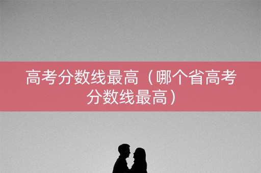 高考分数线最高（哪个省高考分数线最高）