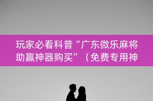 玩家必看科普“广东微乐麻将助赢神器购买”（免费专用神器)