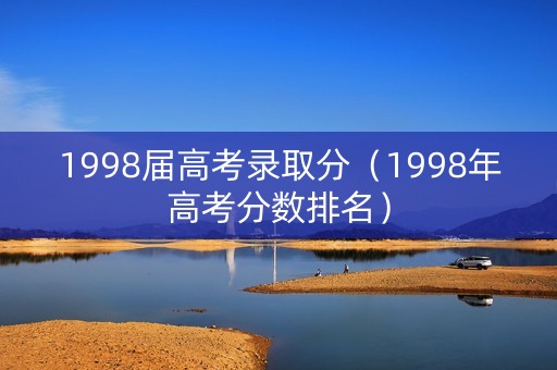 1998届高考录取分（1998年高考分数排名）