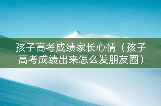 孩子高考成绩家长心情（孩子高考成绩出来怎么发朋友圈）