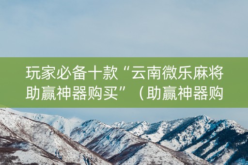 玩家必备十款“云南微乐麻将助赢神器购买”（助赢神器购买)