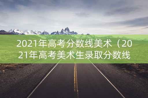 2021年高考分数线美术（2021年高考美术生录取分数线）