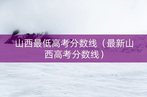 山西最低高考分数线（最新山西高考分数线）