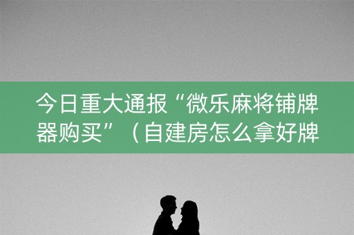 今日重大通报“微乐麻将铺牌器购买”（自建房怎么拿好牌)