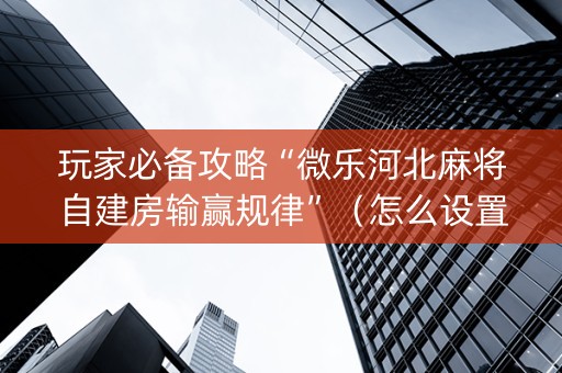 玩家必备攻略“微乐河北麻将自建房输赢规律”（怎么设置能有好牌)