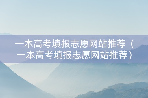 一本高考填报志愿网站推荐（一本高考填报志愿网站推荐）