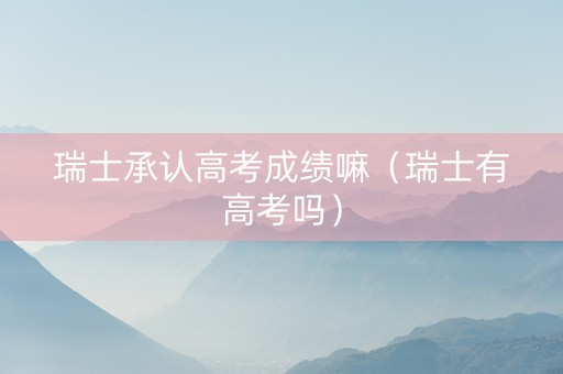 瑞士承认高考成绩嘛（瑞士有高考吗）