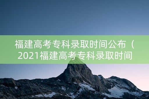 福建高考专科录取时间公布（2021福建高考专科录取时间）
