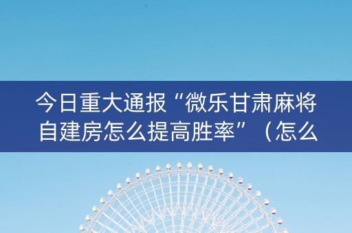 今日重大通报“微乐甘肃麻将自建房怎么提高胜率”（怎么让系统给你发好牌)