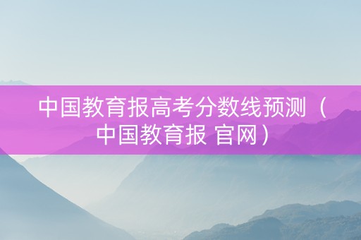 中国教育报高考分数线预测（中国教育报 官网）