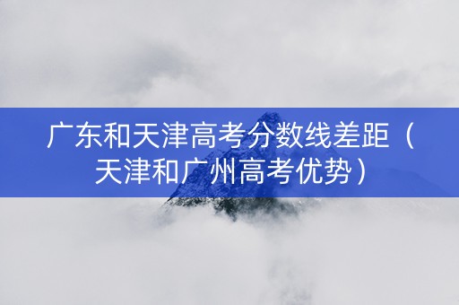 广东和天津高考分数线差距（天津和广州高考优势）