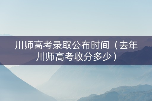 川师高考录取公布时间（去年川师高考收分多少）