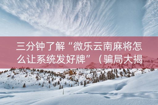三分钟了解“微乐云南麻将怎么让系统发好牌”（骗局大揭秘)