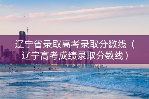 辽宁省录取高考录取分数线（辽宁高考成绩录取分数线）