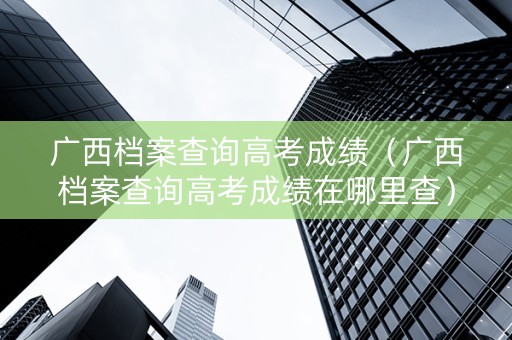 广西档案查询高考成绩（广西档案查询高考成绩在哪里查）