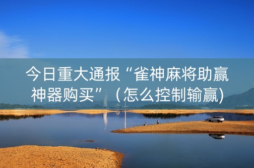 今日重大通报“雀神麻将助赢神器购买”（怎么控制输赢)