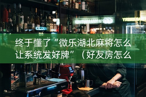 终于懂了“微乐湖北麻将怎么让系统发好牌”（好友房怎么才能赢)