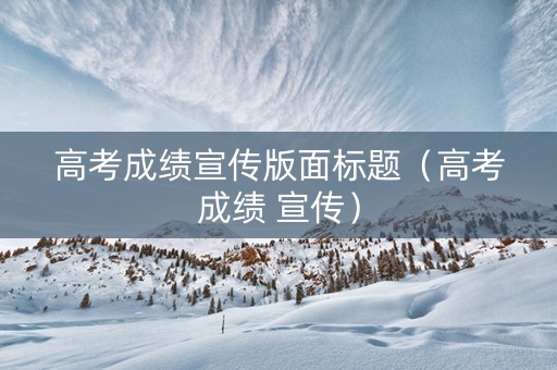 高考成绩宣传版面标题（高考成绩 宣传）