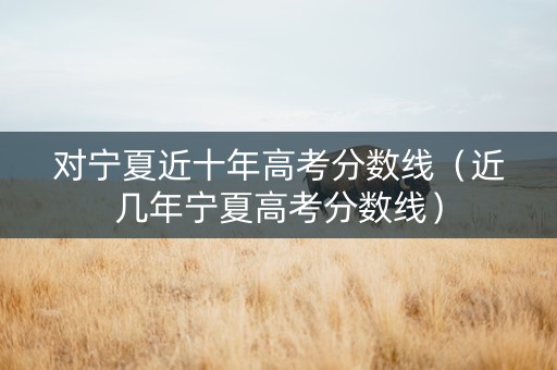 对宁夏近十年高考分数线（近几年宁夏高考分数线）