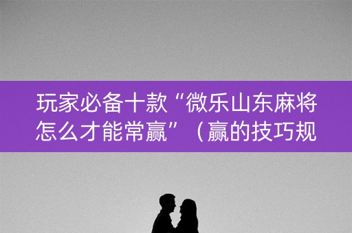 玩家必备十款“微乐山东麻将怎么才能常赢”（赢的技巧规律)