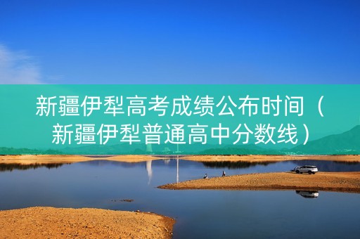 新疆伊犁高考成绩公布时间（新疆伊犁普通高中分数线）