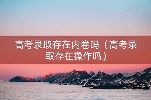 高考录取存在内卷吗（高考录取存在操作吗）