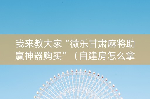 我来教大家“微乐甘肃麻将助赢神器购买”（自建房怎么拿好牌)