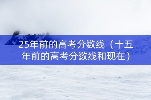 25年前的高考分数线（十五年前的高考分数线和现在）