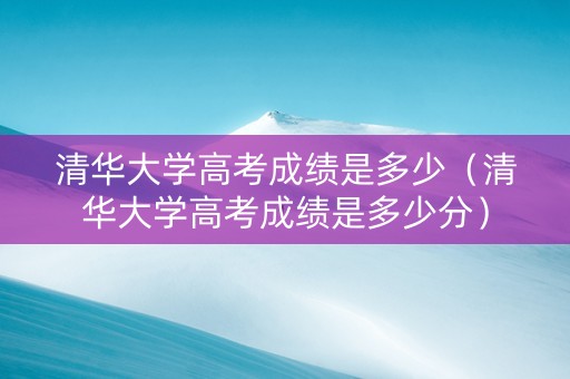 清华大学高考成绩是多少（清华大学高考成绩是多少分）