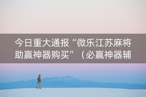今日重大通报“微乐江苏麻将助赢神器购买”（必赢神器辅助器)