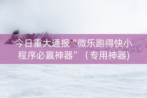 今日重大通报“微乐跑得快小程序必赢神器”（专用神器)