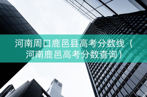河南周口鹿邑县高考分数线（河南鹿邑高考分数查询）