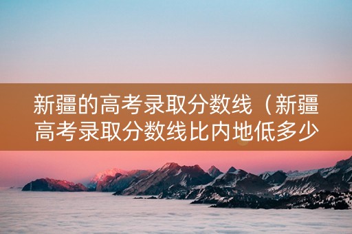 新疆的高考录取分数线（新疆高考录取分数线比内地低多少）