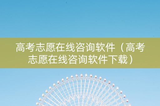 高考志愿在线咨询软件（高考志愿在线咨询软件下载）