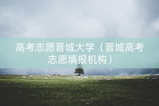 高考志愿晋城大学（晋城高考志愿填报机构）
