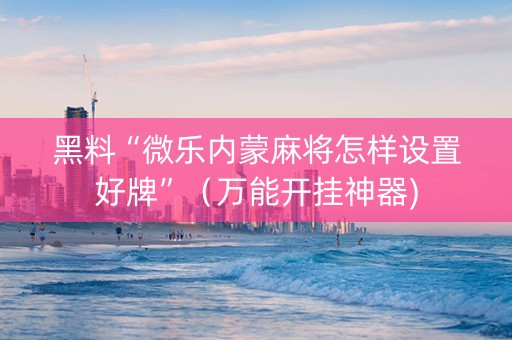黑料“微乐内蒙麻将怎样设置好牌”（万能开挂神器)